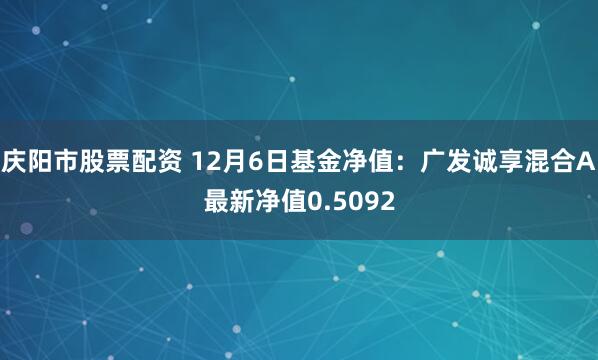 庆阳市股票配资 12月6日基金净值：广发诚享混合A最新净值0.5092