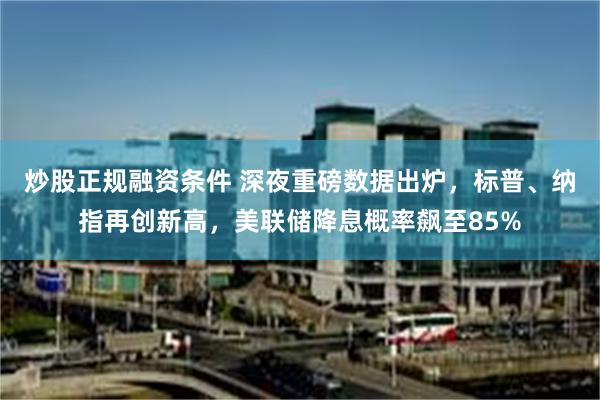 炒股正规融资条件 深夜重磅数据出炉，标普、纳指再创新高，美联储降息概率飙至85%