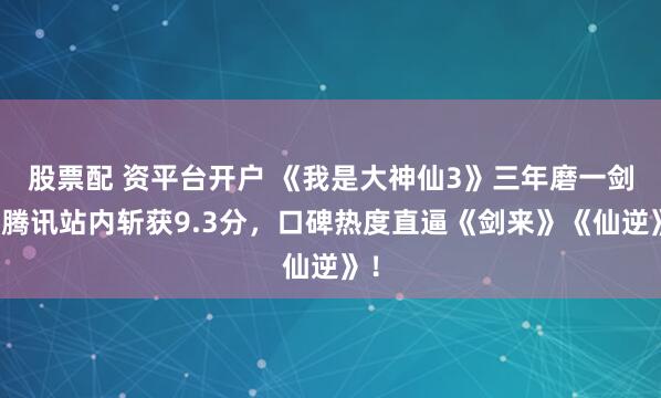 股票配 资平台开户 《我是大神仙3》三年磨一剑，腾讯站内斩获9.3分，口碑热度直逼《剑来》《仙逆》！