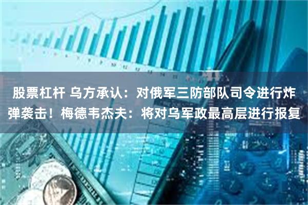 股票杠杆 乌方承认：对俄军三防部队司令进行炸弹袭击！梅德韦杰夫：将对乌军政最高层进行报复