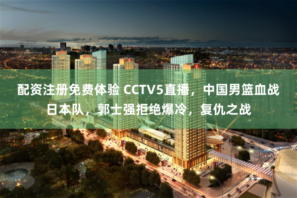 配资注册免费体验 CCTV5直播，中国男篮血战日本队，郭士强拒绝爆冷，复仇之战