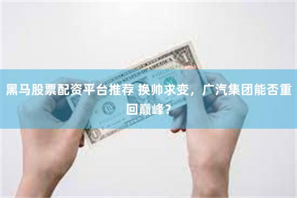 黑马股票配资平台推荐 换帅求变，广汽集团能否重回巅峰？
