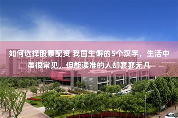 如何选择股票配资 我国生僻的5个汉字，生活中虽很常见，但能读准的人却寥寥无几