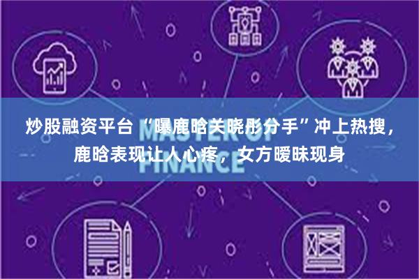 炒股融资平台 “曝鹿晗关晓彤分手”冲上热搜，鹿晗表现让人心疼，女方暧昧现身