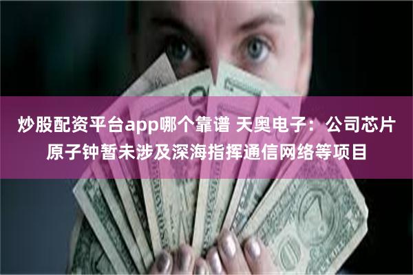 炒股配资平台app哪个靠谱 天奥电子：公司芯片原子钟暂未涉及深海指挥通信网络等项目