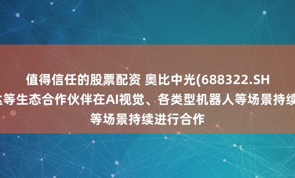 值得信任的股票配资 奥比中光(688322.SH)与英伟达等生态合作伙伴在AI视觉、各类型机器人等场景持续进行合作