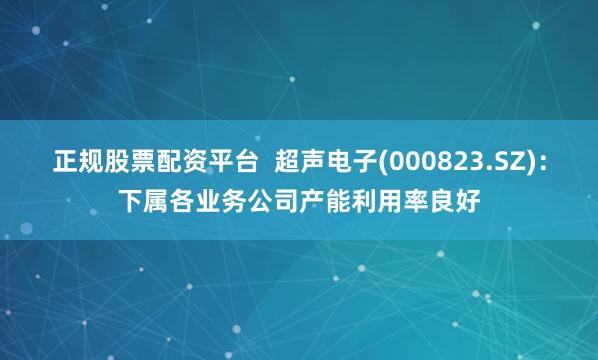 正规股票配资平台  超声电子(000823.SZ)：下属各业务公司产能利用率良好