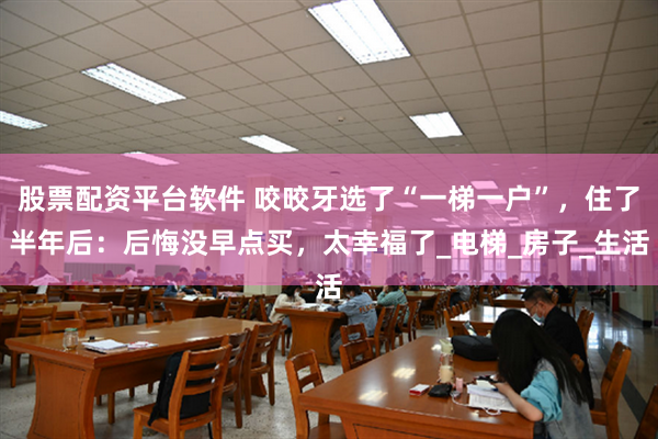 股票配资平台软件 咬咬牙选了“一梯一户”，住了半年后：后悔没早点买，太幸福了_电梯_房子_生活
