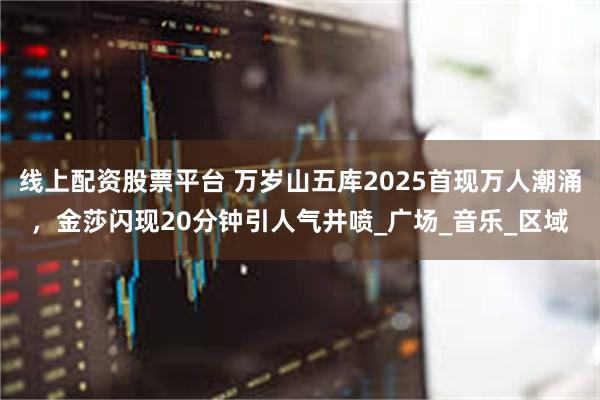 线上配资股票平台 万岁山五库2025首现万人潮涌，金莎闪现20分钟引人气井喷_广场_音乐_区域