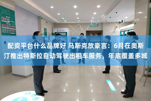 配资平台什么品牌好 马斯克放豪言：6月在奥斯汀推出特斯拉自动驾驶出租车服务，年底覆盖多城
