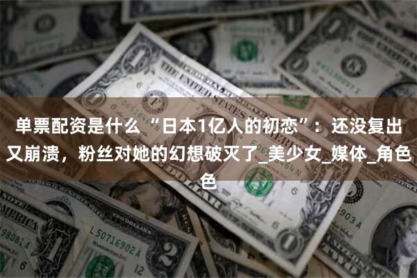 单票配资是什么 “日本1亿人的初恋”：还没复出又崩溃，粉丝对她的幻想破灭了_美少女_媒体_角色