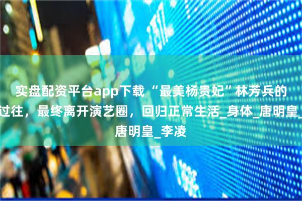 实盘配资平台app下载 “最美杨贵妃”林芳兵的心酸过往，最终离开演艺圈，回归正常生活_身体_唐明皇_李凌