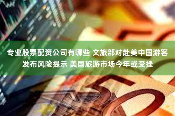 专业股票配资公司有哪些 文旅部对赴美中国游客发布风险提示 美国旅游市场今年或受挫