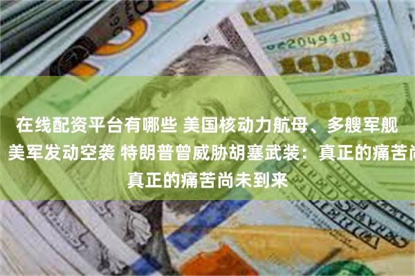 在线配资平台有哪些 美国核动力航母、多艘军舰遭袭击！美军发动空袭 特朗普曾威胁胡塞武装：真正的痛苦尚未到来