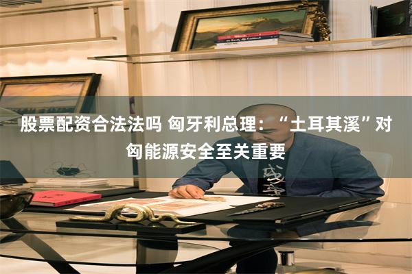 股票配资合法法吗 匈牙利总理：“土耳其溪”对匈能源安全至关重要