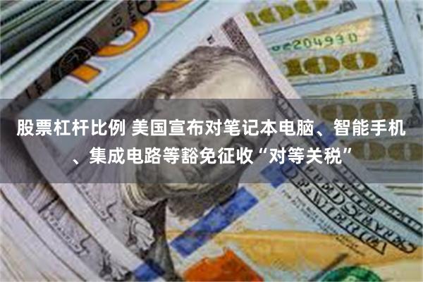 股票杠杆比例 美国宣布对笔记本电脑、智能手机、集成电路等豁免征收“对等关税”