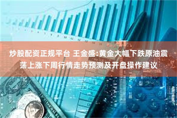 炒股配资正规平台 王金盛:黄金大幅下跌原油震荡上涨下周行情走势预测及开盘操作建议