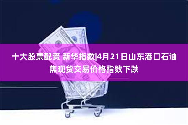 十大股票配资 新华指数|4月21日山东港口石油焦现货交易价格指数下跌