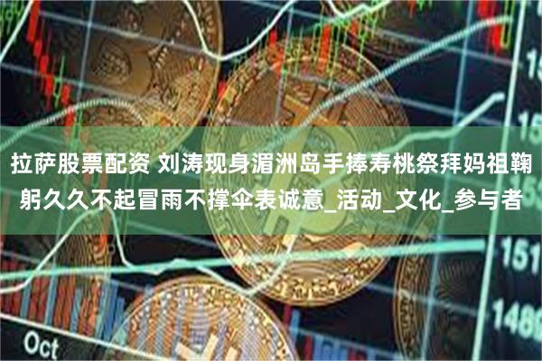 拉萨股票配资 刘涛现身湄洲岛手捧寿桃祭拜妈祖鞠躬久久不起冒雨不撑伞表诚意_活动_文化_参与者