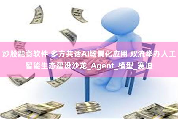 炒股融资软件 多方共话AI场景化应用 双流举办人工智能生态建设沙龙_Agent_模型_赛迪