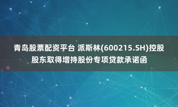 青岛股票配资平台 派斯林(600215.SH)控股股东取得增持股份专项贷款承诺函