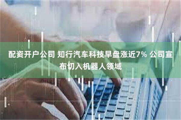 配资开户公司 知行汽车科技早盘涨近7% 公司宣布切入机器人领域