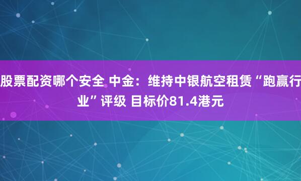 股票配资哪个安全 中金：维持中银航空租赁“跑赢行业”评级 目标价81.4港元