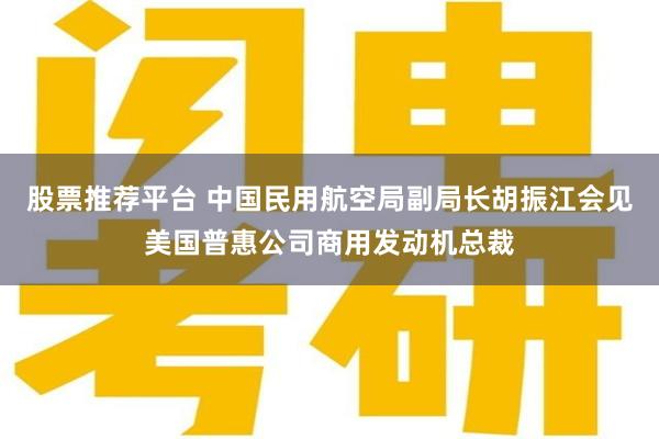股票推荐平台 中国民用航空局副局长胡振江会见美国普惠公司商用发动机总裁