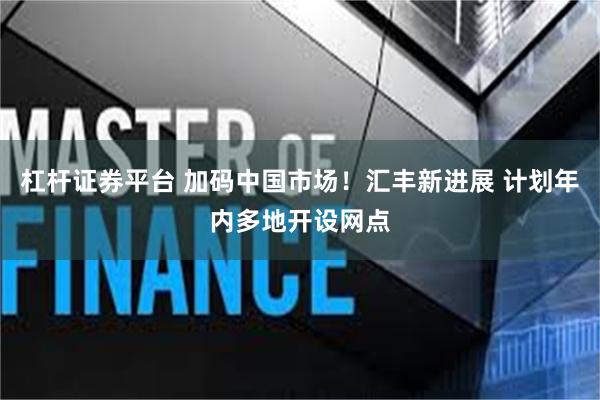 杠杆证券平台 加码中国市场！汇丰新进展 计划年内多地开设网点