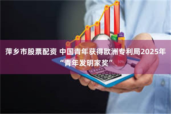 萍乡市股票配资 中国青年获得欧洲专利局2025年“青年发明家奖”