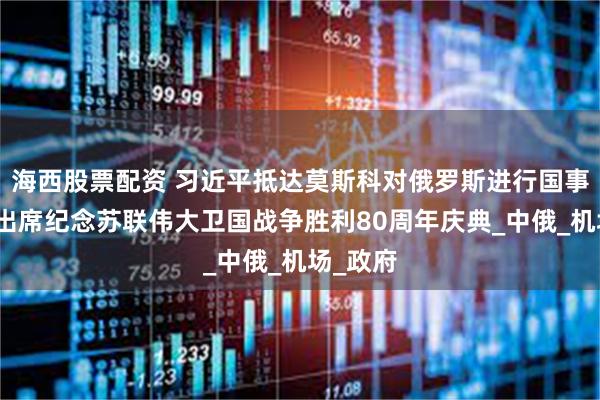 海西股票配资 习近平抵达莫斯科对俄罗斯进行国事访问并出席纪念苏联伟大卫国战争胜利80周年庆典_中俄_机场_政府