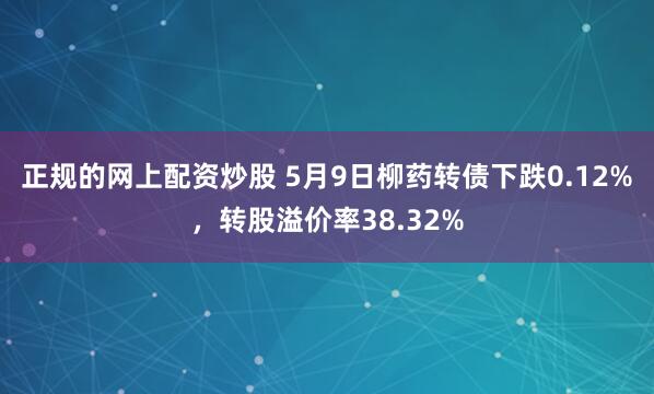 正规的网上配资炒股 5月9日柳药转债下跌0.12%，转股溢价率38.32%