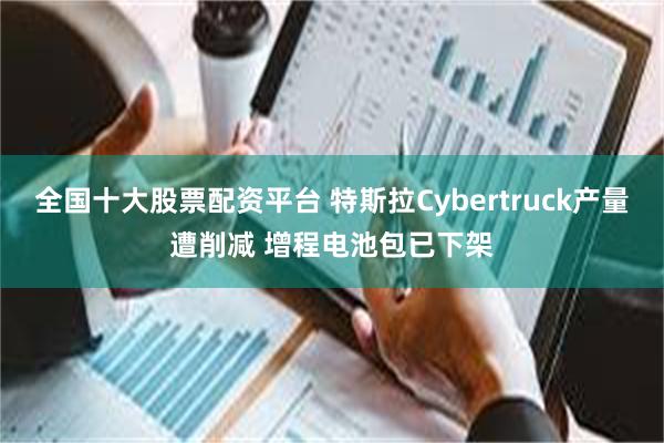 全国十大股票配资平台 特斯拉Cybertruck产量遭削减 增程电池包已下架