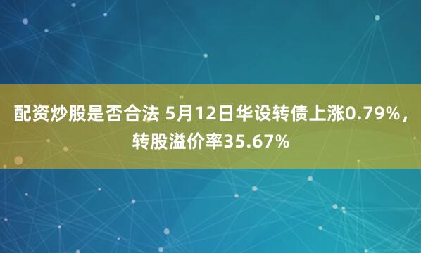 配资炒股是否合法 5月12日华设转债上涨0.79%，转股溢价率35.67%