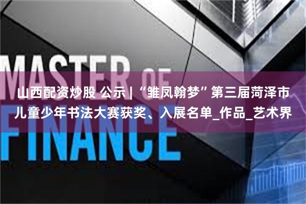 山西配资炒股 公示 | “雏凤翰梦”第三届菏泽市儿童少年书法大赛获奖、入展名单_作品_艺术界