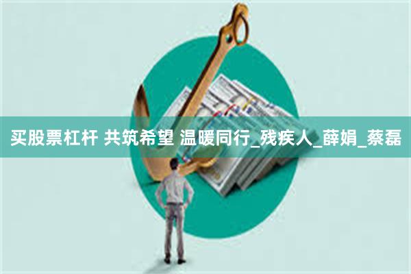 买股票杠杆 共筑希望 温暖同行_残疾人_薛娟_蔡磊