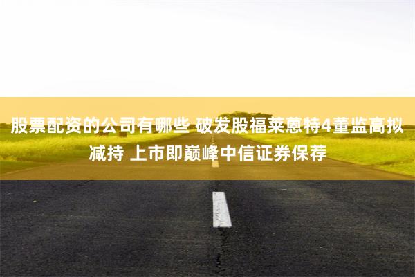 股票配资的公司有哪些 破发股福莱蒽特4董监高拟减持 上市即巅峰中信证券保荐