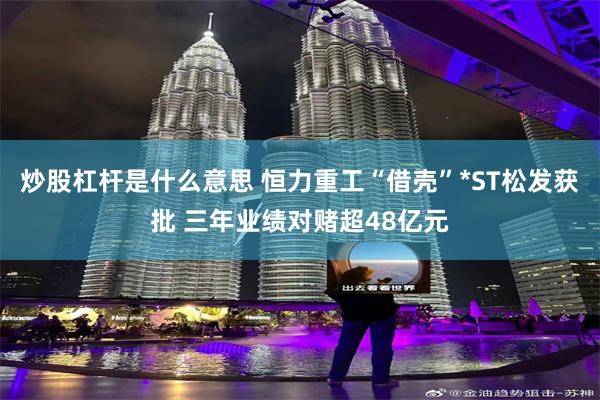 炒股杠杆是什么意思 恒力重工“借壳”*ST松发获批 三年业绩对赌超48亿元