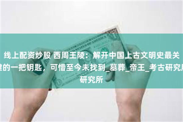 线上配资炒股 西周王陵：解开中国上古文明史最关键的一把钥匙，可惜至今未找到_墓葬_帝王_考古研究所