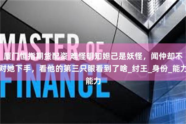 厦门恒指期货配资 难怪明知妲己是妖怪，闻仲却不对她下手，看他的第三只眼看到了啥_纣王_身份_能力