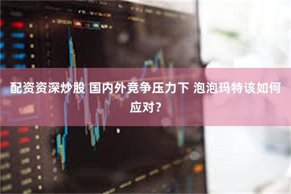配资资深炒股 国内外竞争压力下 泡泡玛特该如何应对？