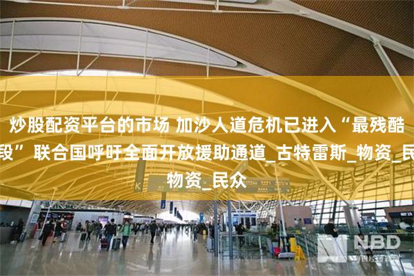 炒股配资平台的市场 加沙人道危机已进入“最残酷阶段” 联合国呼吁全面开放援助通道_古特雷斯_物资_民众