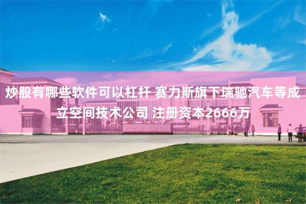 炒股有哪些软件可以杠杆 赛力斯旗下瑞驰汽车等成立空间技术公司 注册资本2666万