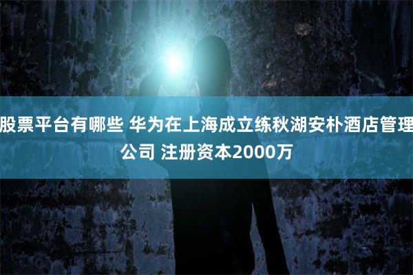 股票平台有哪些 华为在上海成立练秋湖安朴酒店管理公司 注册资本2000万