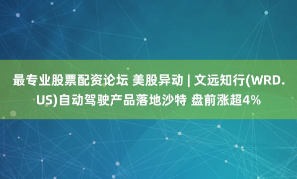 最专业股票配资论坛 美股异动 | 文远知行(WRD.US)自动驾驶产品落地沙特 盘前涨超4%