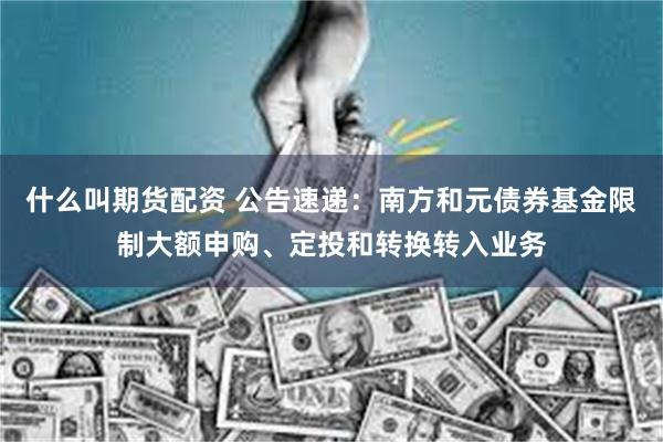 什么叫期货配资 公告速递：南方和元债券基金限制大额申购、定投和转换转入业务