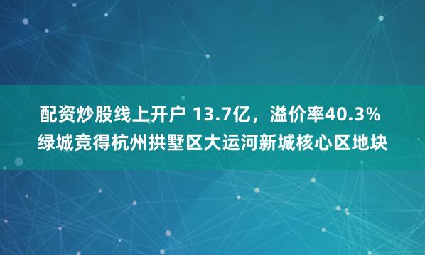配资炒股线上开户 13.7亿，溢价率40.3% 绿城竞得杭州拱墅区大运河新城核心区地块
