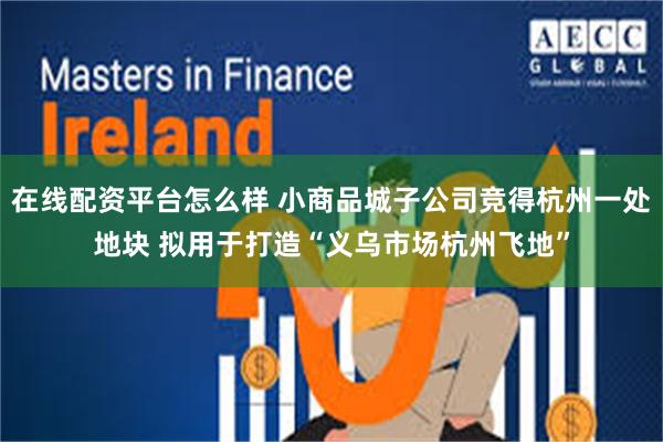 在线配资平台怎么样 小商品城子公司竞得杭州一处地块 拟用于打造“义乌市场杭州飞地”