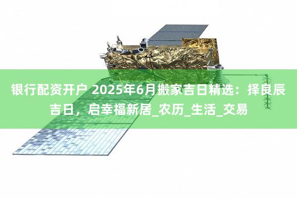 银行配资开户 2025年6月搬家吉日精选：择良辰吉日，启幸福新居_农历_生活_交易