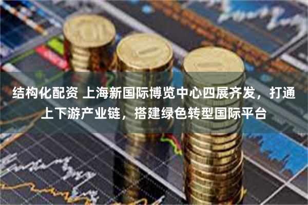 结构化配资 上海新国际博览中心四展齐发，打通上下游产业链，搭建绿色转型国际平台